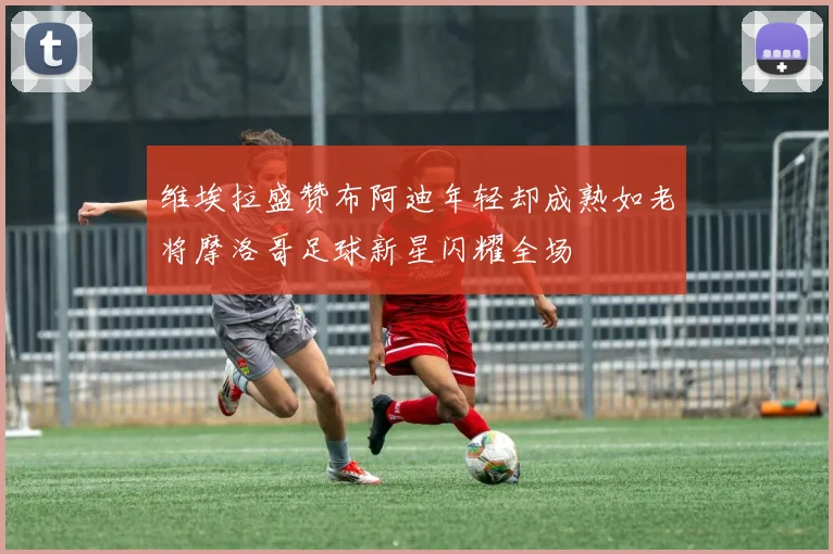 维埃拉盛赞布阿迪年轻却成熟如老将摩洛哥足球新星闪耀全场