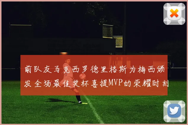 前队友马克西罗德里格斯为梅西颁发全场最佳奖杯喜提MVP的荣耀时刻