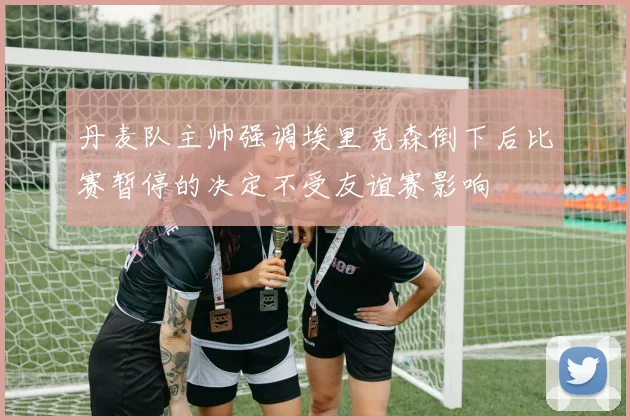 丹麦队主帅强调埃里克森倒下后比赛暂停的决定不受友谊赛影响