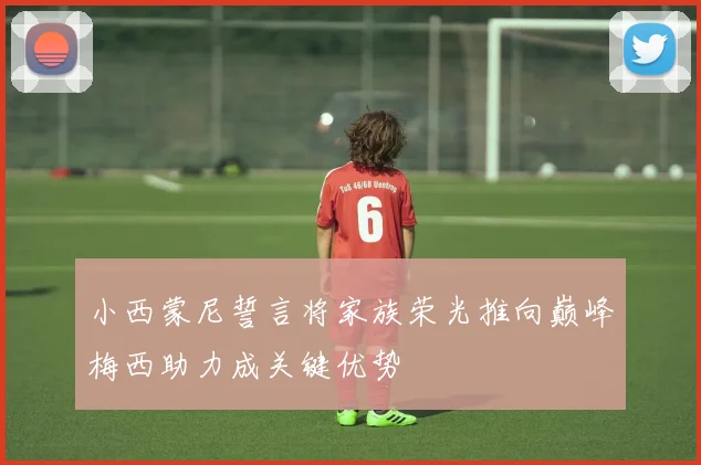 小西蒙尼誓言将家族荣光推向巅峰梅西助力成关键优势