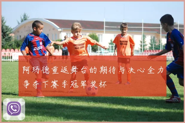 阿玛德重返舞台的期待与决心全力争夺下赛季冠军奖杯