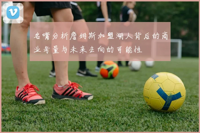 名嘴分析詹姆斯加盟湖人背后的商业考量与未来去向的可能性