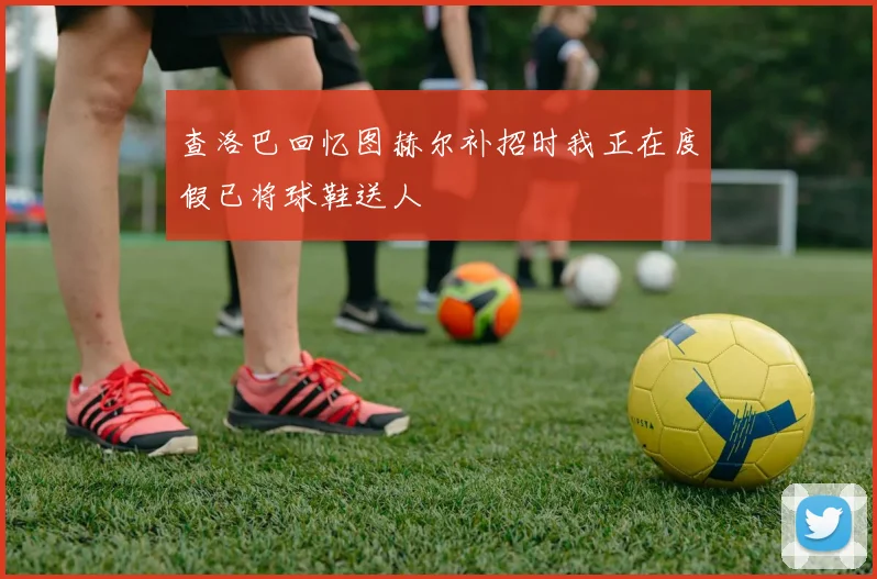 查洛巴回忆图赫尔补招时我正在度假已将球鞋送人