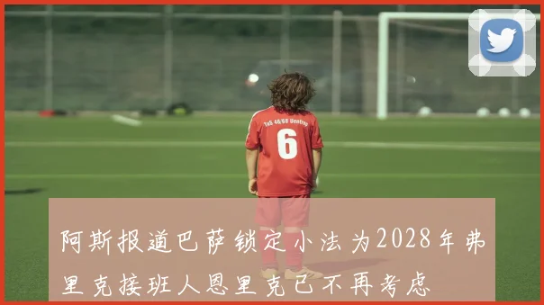 阿斯报道巴萨锁定小法为2028年弗里克接班人恩里克已不再考虑