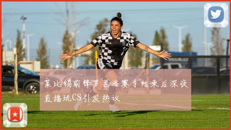 莱比锡前锋罗慕洛赛季结束后深夜直播玩CS引发热议