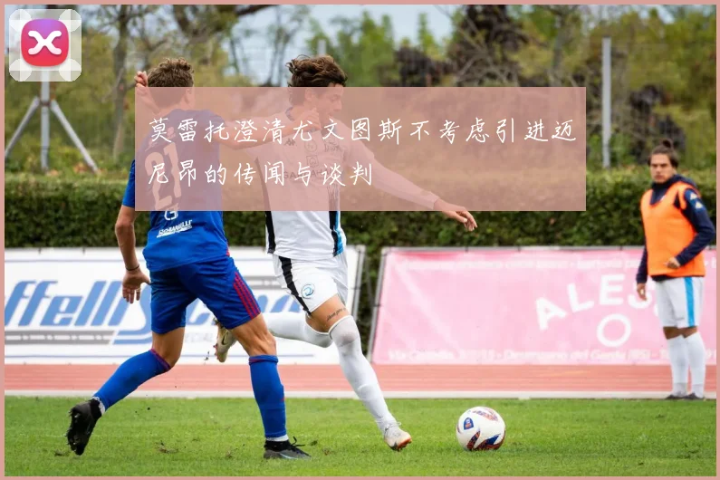 莫雷托澄清尤文图斯不考虑引进迈尼昂的传闻与谈判