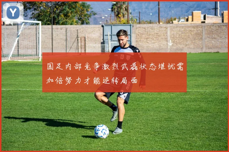 国足内部竞争激烈武磊状态堪忧需加倍努力才能逆转局面