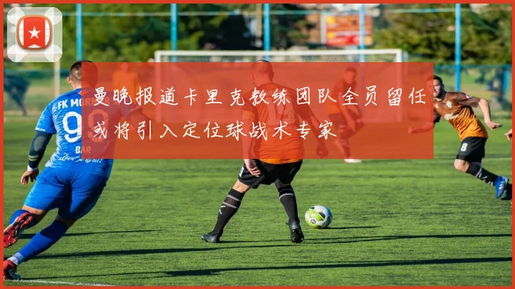 曼晚报道卡里克教练团队全员留任或将引入定位球战术专家