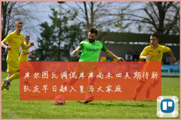 库尔图瓦调侃库库尚未回关期待新队友早日融入皇马大家庭