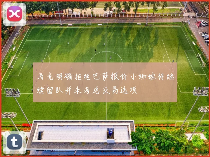 马竞明确拒绝巴萨报价小蜘蛛将继续留队并未考虑交易选项
