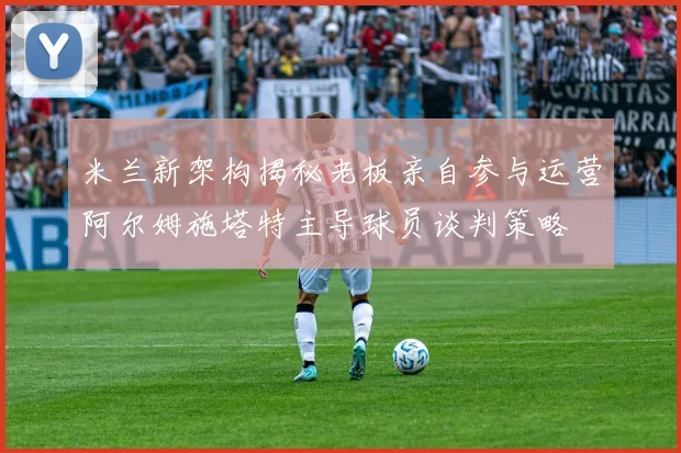 米兰新架构揭秘老板亲自参与运营阿尔姆施塔特主导球员谈判策略
