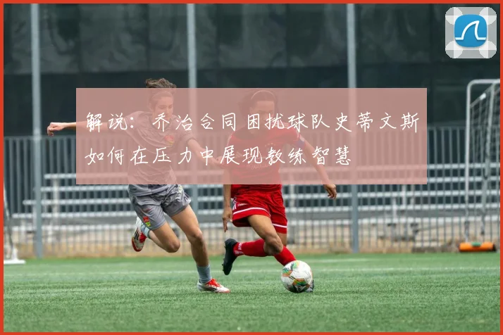 解说：乔治合同困扰球队史蒂文斯如何在压力中展现教练智慧