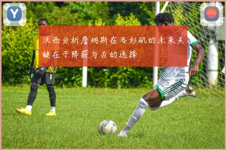 沃西分析詹姆斯在洛杉矶的未来关键在于降薪与否的选择