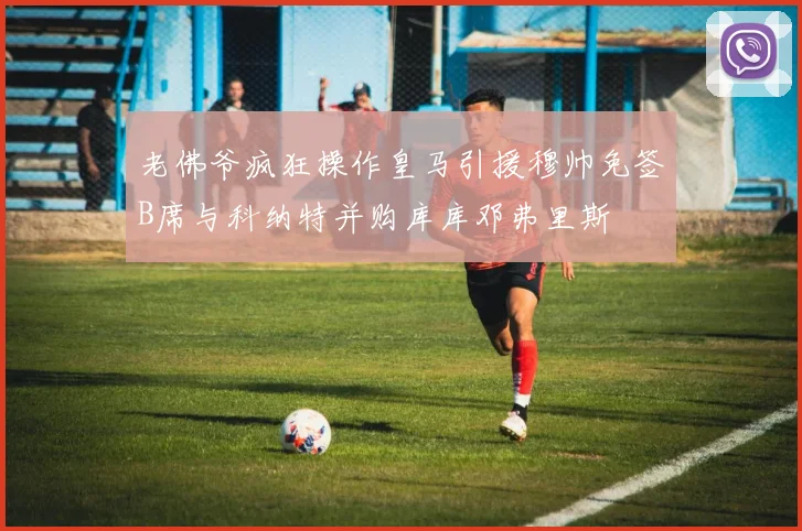 老佛爷疯狂操作皇马引援穆帅免签B席与科纳特并购库库邓弗里斯