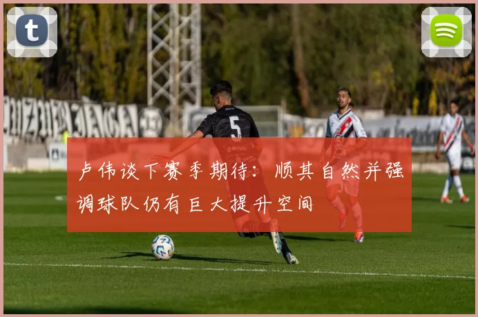 卢伟谈下赛季期待：顺其自然并强调球队仍有巨大提升空间