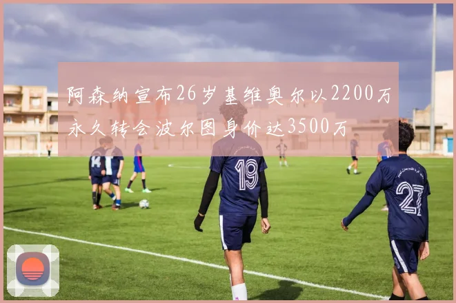 阿森纳宣布26岁基维奥尔以2200万永久转会波尔图身价达3500万