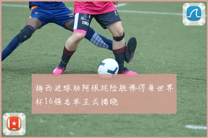 梅西进球助阿根廷险胜佛得角世界杯16强名单正式揭晓