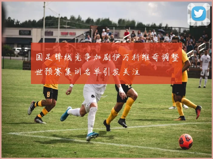 国足锋线竞争加剧伊万科维奇调整世预赛集训名单引发关注